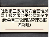 吐鲁番三级消防安全管理员网上报名服务平台网址多少(吐鲁番三级消防管理员报名网址)
