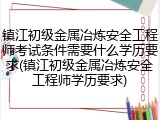 镇江初级金属冶炼安全工程师考试条件需要什么学历要求(镇江初级金属冶炼安全工程师学历要求)
