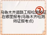 乌鲁木齐道路工程检测师证在哪里报考(乌鲁木齐检测师证报考点)