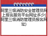 阿里三级消防安全管理员网上报名服务平台网址多少(阿里三级消防管理员报名网址)