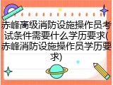赤峰高级消防设施操作员考试条件需要什么学历要求(赤峰消防设施操作员学历要求)
