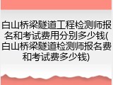 白山桥梁隧道工程检测师报名和考试费用分别多少钱(白山桥梁隧道检测师报名费和考试费多少钱)