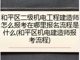 和平区二级机电工程建造师怎么报考在哪里报名流程是什么(和平区机电建造师报考流程)