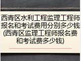 西青区水利工程监理工程师报名和考试费用分别多少钱(西青区监理工程师报名费和考试费多少钱)