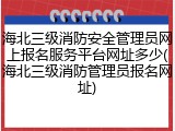 海北三级消防安全管理员网上报名服务平台网址多少(海北三级消防管理员报名网址)