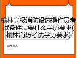 榆林高级消防设施操作员考试条件需要什么学历要求(榆林消防考试学历要求)