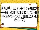 哈尔滨一级机电工程建造师一般什么时候报名大概时间(哈尔滨一级机电建造师报名时间)