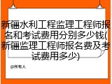 新疆水利工程监理工程师报名和考试费用分别多少钱(新疆监理工程师报名费及考试费用多少)