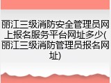 丽江三级消防安全管理员网上报名服务平台网址多少(丽江三级消防管理员报名网址)