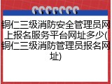 铜仁三级消防安全管理员网上报名服务平台网址多少(铜仁三级消防管理员报名网址)
