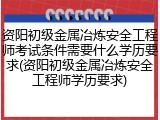 资阳初级金属冶炼安全工程师考试条件需要什么学历要求(资阳初级金属冶炼安全工程师学历要求)