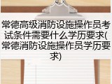 常德高级消防设施操作员考试条件需要什么学历要求(常德消防设施操作员学历要求)