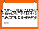 包头水利工程监理工程师报名和考试费用分别多少钱(包头监理报名费用多少钱)