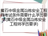 黄石中级金属冶炼安全工程师考试条件需要什么学历要求(黄石中级金属冶炼安全工程师学历要求)