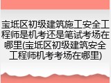 宝坻区初级建筑施工安全工程师是机考还是笔试考场在哪里(宝坻区初级建筑安全工程师机考考场在哪里)