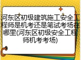 河东区初级建筑施工安全工程师是机考还是笔试考场在哪里(河东区初级安全工程师机考考场)