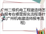 广州二级机电工程建造师怎么报考在哪里报名流程是什么(广州机电建造师报考流程)