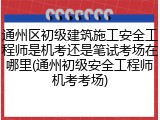 通州区初级建筑施工安全工程师是机考还是笔试考场在哪里(通州初级安全工程师机考考场)