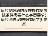 烟台高级消防设施操作员考试条件需要什么学历要求(烟台消防设施操作员学历要求)