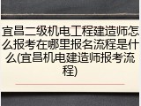 宜昌二级机电工程建造师怎么报考在哪里报名流程是什么(宜昌机电建造师报考流程)