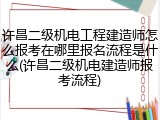 许昌二级机电工程建造师怎么报考在哪里报名流程是什么(许昌二级机电建造师报考流程)