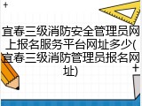 宜春三级消防安全管理员网上报名服务平台网址多少(宜春三级消防管理员报名网址)