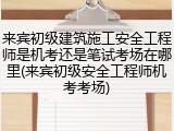 来宾初级建筑施工安全工程师是机考还是笔试考场在哪里(来宾初级安全工程师机考考场)