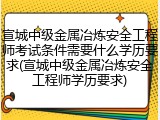 宣城中级金属冶炼安全工程师考试条件需要什么学历要求(宣城中级金属冶炼安全工程师学历要求)
