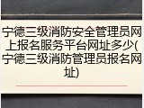 宁德三级消防安全管理员网上报名服务平台网址多少(宁德三级消防管理员报名网址)