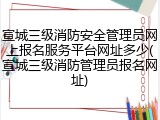 宣城三级消防安全管理员网上报名服务平台网址多少(宣城三级消防管理员报名网址)