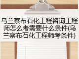 乌兰察布石化工程咨询工程师怎么考需要什么条件(乌兰察布石化工程师考条件)
