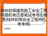 桂林初级建筑施工安全工程师是机考还是笔试考场在哪里(桂林初级安全工程师机考考场)