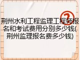 荆州水利工程监理工程师报名和考试费用分别多少钱(荆州监理报名费多少钱)