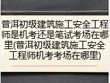 普洱初级建筑施工安全工程师是机考还是笔试考场在哪里(普洱初级建筑施工安全工程师机考考场在哪里)
