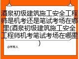 酒泉初级建筑施工安全工程师是机考还是笔试考场在哪里(酒泉初级建筑施工安全工程师机考笔试考场在哪里)