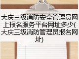 大庆三级消防安全管理员网上报名服务平台网址多少(大庆三级消防管理员报名网址)
