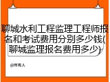 聊城水利工程监理工程师报名和考试费用分别多少钱(聊城监理报名费用多少)