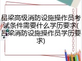 吕梁高级消防设施操作员考试条件需要什么学历要求(吕梁消防设施操作员学历要求)