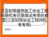 三亚初级建筑施工安全工程师是机考还是笔试考场在哪里(三亚初级安全工程师机考考场)
