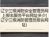 辽宁三级消防安全管理员网上报名服务平台网址多少(辽宁三级消防管理员报名网址)