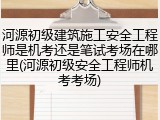 河源初级建筑施工安全工程师是机考还是笔试考场在哪里(河源初级安全工程师机考考场)