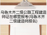 乌鲁木齐二级公路工程建造师证在哪里报考(乌鲁木齐二级建造师报名)