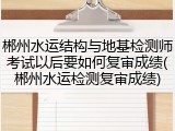 郴州水运结构与地基检测师考试以后要如何复审成绩(郴州水运检测复审成绩)