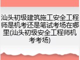 汕头初级建筑施工安全工程师是机考还是笔试考场在哪里(汕头初级安全工程师机考考场)
