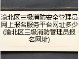 渝北区三级消防安全管理员网上报名服务平台网址多少(渝北区三级消防管理员报名网址)
