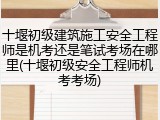 十堰初级建筑施工安全工程师是机考还是笔试考场在哪里(十堰初级安全工程师机考考场)