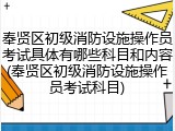 奉贤区初级消防设施操作员考试具体有哪些科目和内容(奉贤区初级消防设施操作员考试科目)