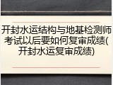 开封水运结构与地基检测师考试以后要如何复审成绩(开封水运复审成绩)