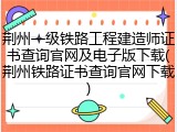 荆州一级铁路工程建造师证书查询官网及电子版下载(荆州铁路证书查询官网下载)
