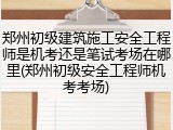 郑州初级建筑施工安全工程师是机考还是笔试考场在哪里(郑州初级安全工程师机考考场)